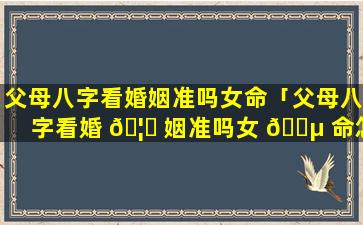 父母八字看婚姻准吗女命「父母八字看婚 🦍 姻准吗女 🐵 命怎么看」